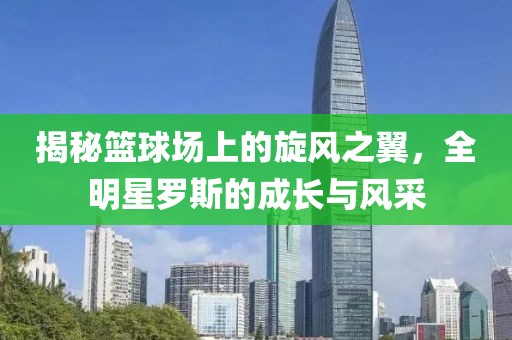 揭秘篮球场上的旋风之翼，全明星罗斯的成长与风采