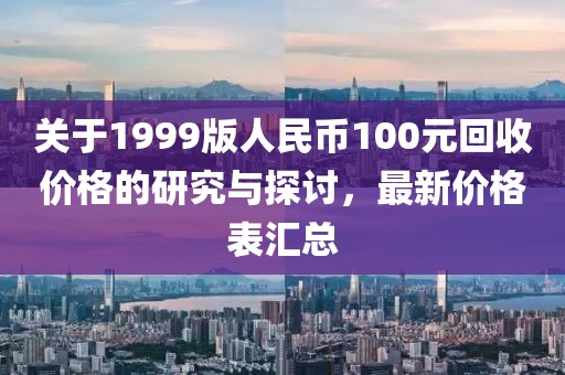 关于1999版人民币100元回收价格的研究与探讨，最新价格表汇总