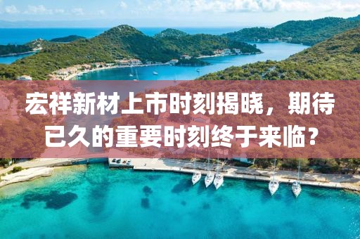 宏祥新材上市时刻揭晓，期待已久的重要时刻终于来临？