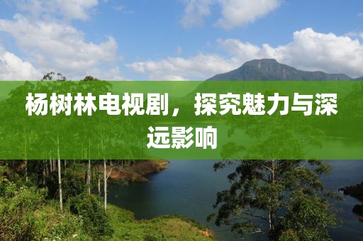 杨树林电视剧，探究魅力与深远影响