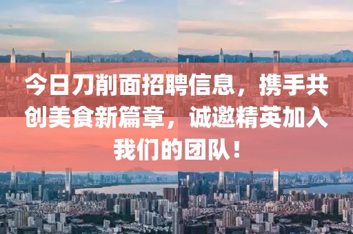 今日刀削面招聘信息，携手共创美食新篇章，诚邀精英加入我们的团队！