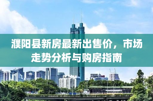 濮阳县新房最新出售价，市场走势分析与购房指南