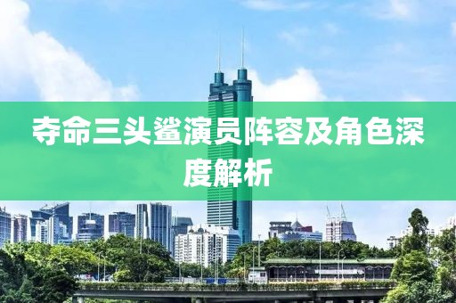 夺命三头鲨演员阵容及角色深度解析