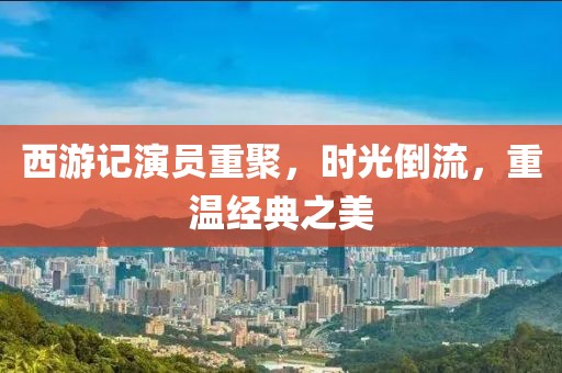 西游记演员重聚，时光倒流，重温经典之美