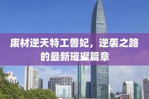废材逆天特工兽妃，逆袭之路的最新璀璨篇章