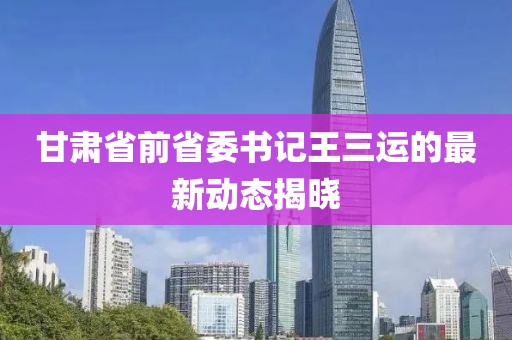 甘肃省前省委书记王三运的最新动态揭晓