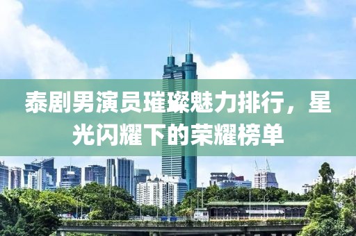 泰剧男演员璀璨魅力排行，星光闪耀下的荣耀榜单