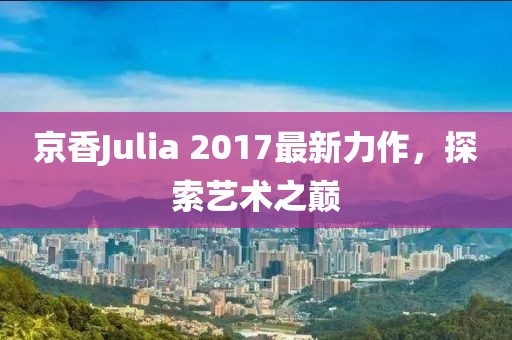 京香Julia 2017最新力作，探索艺术之巅