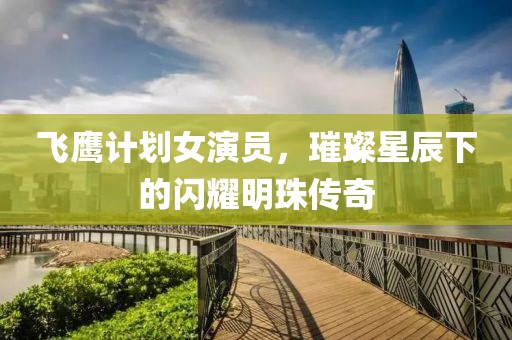 飞鹰计划女演员，璀璨星辰下的闪耀明珠传奇