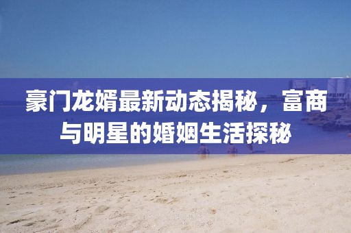 豪门龙婿最新动态揭秘，富商与明星的婚姻生活探秘