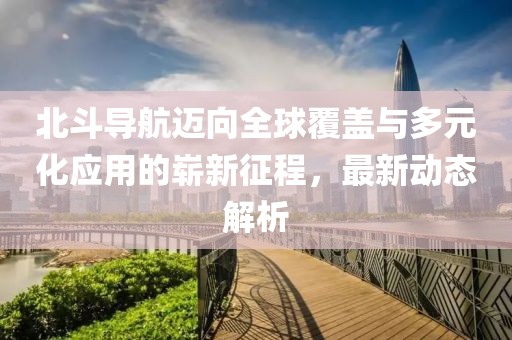 北斗导航迈向全球覆盖与多元化应用的崭新征程，最新动态解析