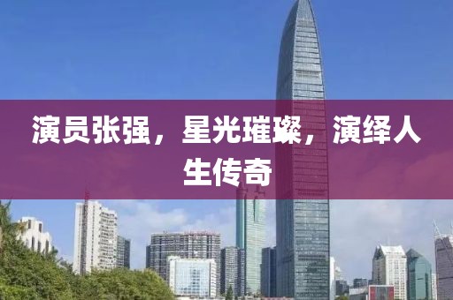 演员张强，星光璀璨，演绎人生传奇