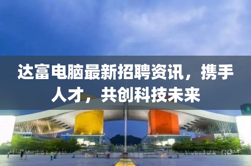 达富电脑最新招聘资讯，携手人才，共创科技未来