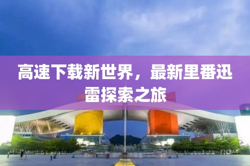 高速下载新世界，最新里番迅雷探索之旅