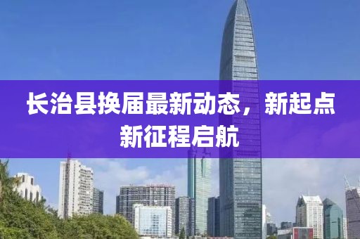 长治县换届最新动态，新起点新征程启航