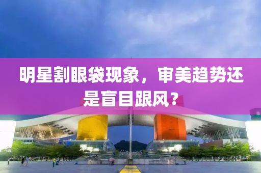 明星割眼袋现象，审美趋势还是盲目跟风？