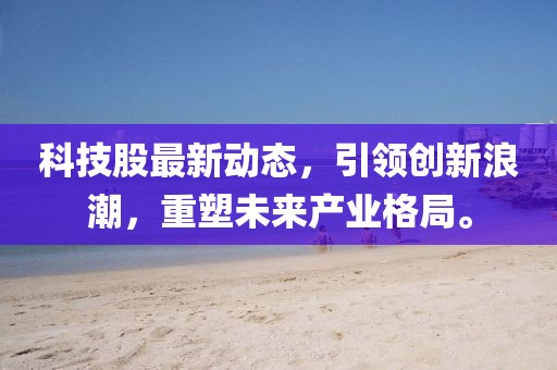 科技股最新动态，引领创新浪潮，重塑未来产业格局。