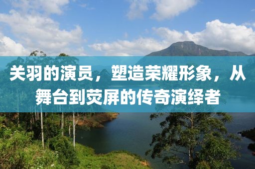 关羽的演员，塑造荣耀形象，从舞台到荧屏的传奇演绎者