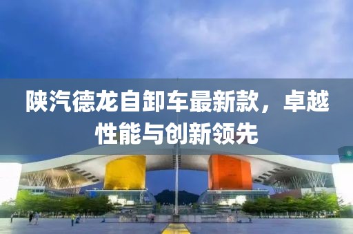 陕汽德龙自卸车最新款，卓越性能与创新领先