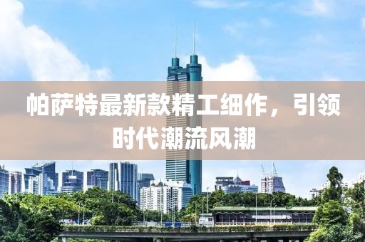 帕萨特最新款精工细作，引领时代潮流风潮