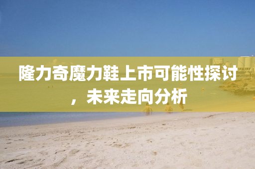隆力奇魔力鞋上市可能性探讨，未来走向分析