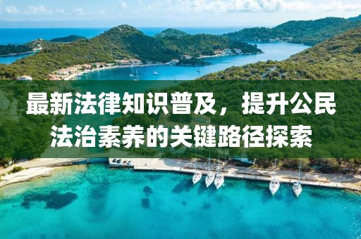 最新法律知识普及，提升公民法治素养的关键路径探索