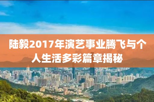 陆毅2017年演艺事业腾飞与个人生活多彩篇章揭秘
