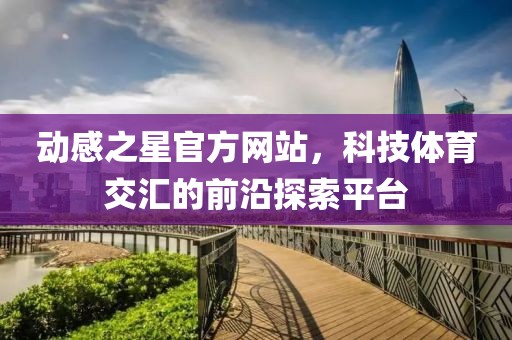 动感之星官方网站，科技体育交汇的前沿探索平台