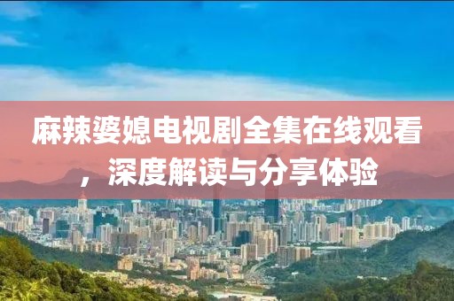 麻辣婆媳电视剧全集在线观看，深度解读与分享体验