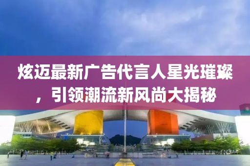 炫迈最新广告代言人星光璀璨，引领潮流新风尚大揭秘