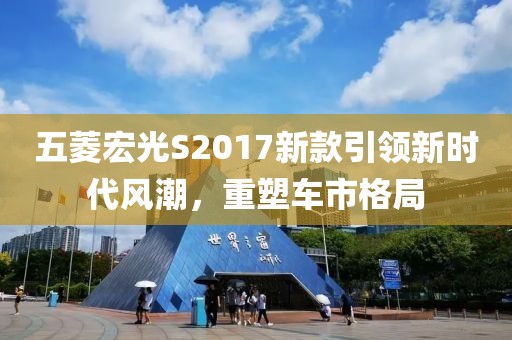 五菱宏光S2017新款引领新时代风潮，重塑车市格局