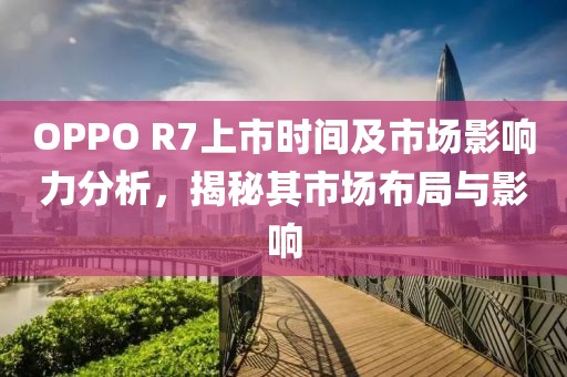 OPPO R7上市时间及市场影响力分析，揭秘其市场布局与影响