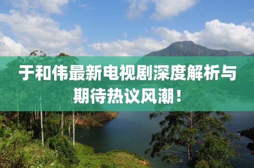 于和伟最新电视剧深度解析与期待热议风潮！