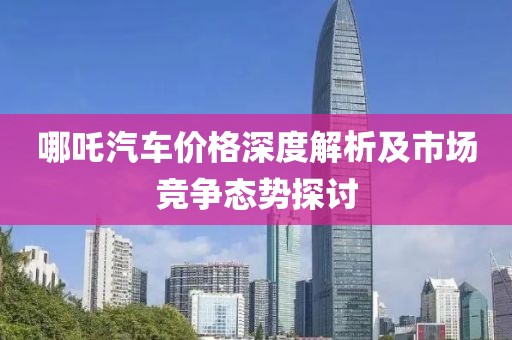 哪吒汽车价格深度解析及市场竞争态势探讨
