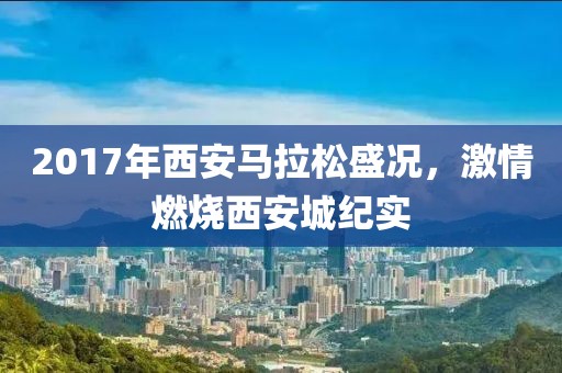 2017年西安马拉松盛况，激情燃烧西安城纪实