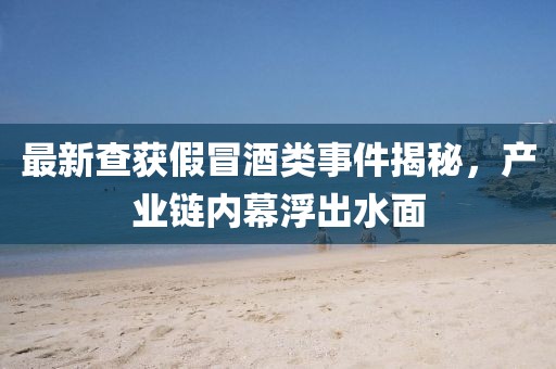 最新查获假冒酒类事件揭秘，产业链内幕浮出水面
