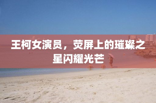 王柯女演员，荧屏上的璀璨之星闪耀光芒