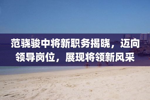 范骁骏中将新职务揭晓，迈向领导岗位，展现将领新风采