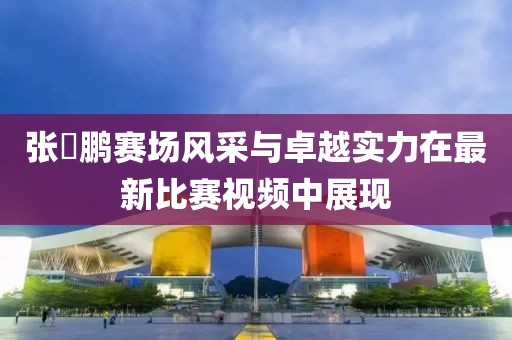 张堃鹏赛场风采与卓越实力在最新比赛视频中展现