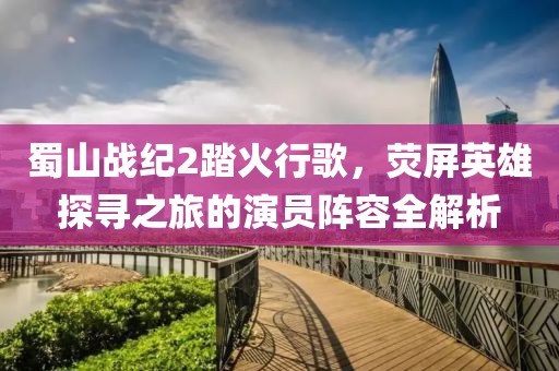 蜀山战纪2踏火行歌，荧屏英雄探寻之旅的演员阵容全解析