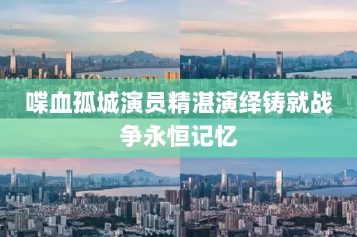 喋血孤城演员精湛演绎铸就战争永恒记忆