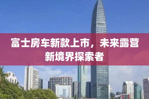 富士房车新款上市，未来露营新境界探索者