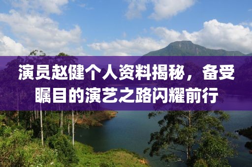 演员赵健个人资料揭秘，备受瞩目的演艺之路闪耀前行