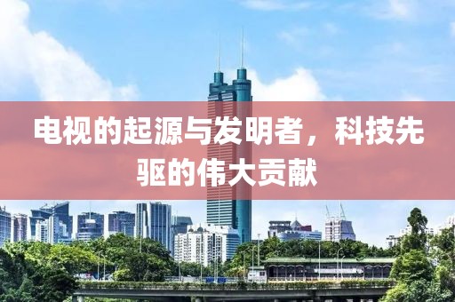 电视的起源与发明者，科技先驱的伟大贡献