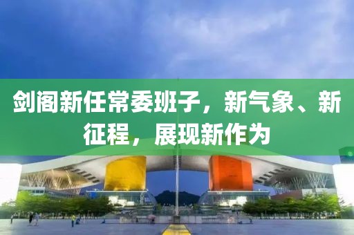 剑阁新任常委班子，新气象、新征程，展现新作为