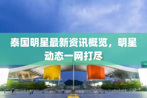 泰国明星最新资讯概览，明星动态一网打尽