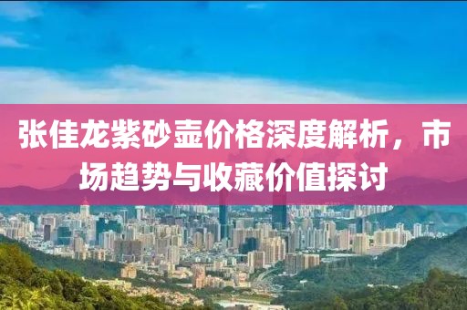 张佳龙紫砂壶价格深度解析，市场趋势与收藏价值探讨