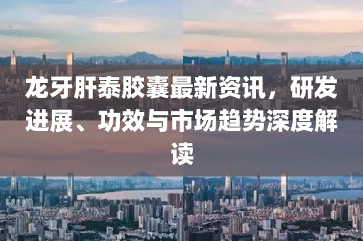 龙牙肝泰胶囊最新资讯，研发进展、功效与市场趋势深度解读