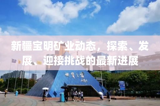 新疆宝明矿业动态，探索、发展、迎接挑战的最新进展