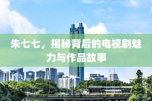 朱七七，揭秘背后的电视剧魅力与作品故事